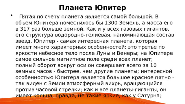 Планета Юпитер  Пятая по счету планета является самой большой. В объем Юпитера поместилось бы 1300 Земель, а масса его в 317 раз больше земной. Как и у всех газовых гигантов, его структура водородно-гелиевая, напоминающая состав звезд. Юпитер - самая интересная планета, которая имеет много характерных особенностей: это третье по яркости небесное тело после Луны и Венеры; на Юпитере самое сильное магнитное поле среди всех планет; полный оборот вокруг оси он совершает всего за 10 земных часов - быстрее, чем другие планеты; интересной особенностью Юпитера является большое красное пятно - так виден с Земли атмосферный вихрь, вращающийся против часовой стрелки; как и все планеты-гиганты, он имеет кольца, правда, не такие яркие, как у Сатурна; 
