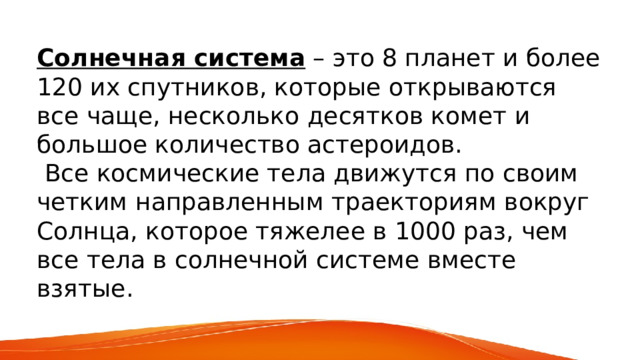  Солнечная система – это 8 планет и более 120 их спутников, которые открываются все чаще, несколько десятков комет и большое количество астероидов.  Все космические тела движутся по своим четким направленным траекториям вокруг Солнца, которое тяжелее в 1000 раз, чем все тела в солнечной системе вместе взятые. 