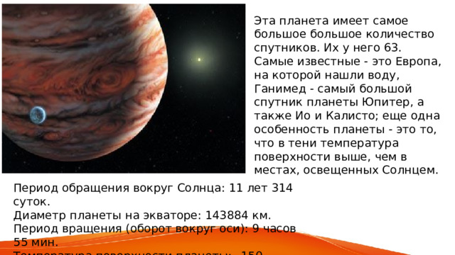 Эта планета имеет самое большое большое количество спутников. Их у него 63. Самые известные - это Европа, на которой нашли воду, Ганимед - самый большой спутник планеты Юпитер, а также Ио и Калисто; еще одна особенность планеты - это то, что в тени температура поверхности выше, чем в местах, освещенных Солнцем. Период обращения вокруг Солнца: 11 лет 314 суток. Диаметр планеты на экваторе: 143884 км. Период вращения (оборот вокруг оси): 9 часов 55 мин. Температура поверхности планеты: –150 градусов (средняя). 