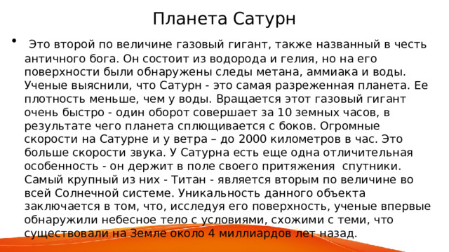 Планета Сатурн  Это второй по величине газовый гигант, также названный в честь античного бога. Он состоит из водорода и гелия, но на его поверхности были обнаружены следы метана, аммиака и воды. Ученые выяснили, что Сатурн - это самая разреженная планета. Ее плотность меньше, чем у воды. Вращается этот газовый гигант очень быстро - один оборот совершает за 10 земных часов, в результате чего планета сплющивается с боков. Огромные скорости на Сатурне и у ветра – до 2000 километров в час. Это больше скорости звука. У Сатурна есть еще одна отличительная особенность - он держит в поле своего притяжения спутники. Самый крупный из них - Титан - является вторым по величине во всей Солнечной системе. Уникальность данного объекта заключается в том, что, исследуя его поверхность, ученые впервые обнаружили небесное тело с условиями, схожими с теми, что существовали на Земле около 4 миллиардов лет назад. 