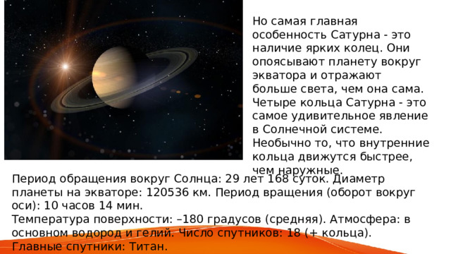 Но самая главная особенность Сатурна - это наличие ярких колец. Они опоясывают планету вокруг экватора и отражают больше света, чем она сама. Четыре кольца Сатурна - это самое удивительное явление в Солнечной системе. Необычно то, что внутренние кольца движутся быстрее, чем наружные. Период обращения вокруг Солнца: 29 лет 168 суток. Диаметр планеты на экваторе: 120536 км. Период вращения (оборот вокруг оси): 10 часов 14 мин. Температура поверхности: –180 градусов (средняя). Атмосфера: в основном водород и гелий. Число спутников: 18 (+ кольца). Главные спутники: Титан. 