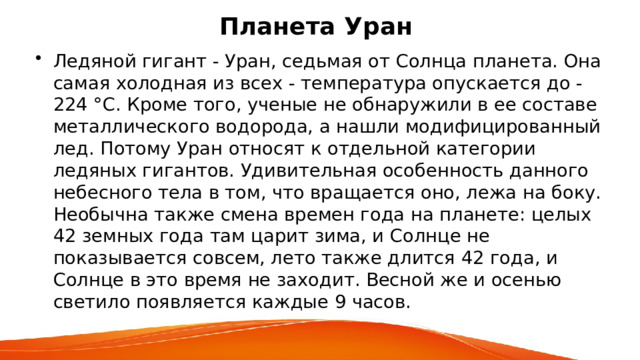 Планета Уран Ледяной гигант - Уран, седьмая от Солнца планета. Она самая холодная из всех - температура опускается до -224 °С. Кроме того, ученые не обнаружили в ее составе металлического водорода, а нашли модифицированный лед. Потому Уран относят к отдельной категории ледяных гигантов. Удивительная особенность данного небесного тела в том, что вращается оно, лежа на боку. Необычна также смена времен года на планете: целых 42 земных года там царит зима, и Солнце не показывается совсем, лето также длится 42 года, и Солнце в это время не заходит. Весной же и осенью светило появляется каждые 9 часов. 