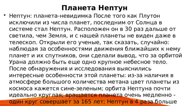 Планета Нептун Нептун: планета-невидимка После того как Плутон исключили из числа планет, последним от Солнца в системе стал Нептун. Расположен он в 30 раз дальше от светила, чем Земля, и с нашей планеты не виден даже в телескоп. Открыли его ученые, так сказать, случайно: наблюдая за особенностями движения ближайших к нему планет и их спутников, они сделали вывод, что за орбитой Урана должно быть еще одно крупное небесное тело. После обнаружения и исследования выяснились интересные особенности этой планеты: из-за наличия в атмосфере большого количества метана цвет планеты из космоса кажется сине-зеленым; орбита Нептуна почти идеально круглая; вращается планета очень медленно - один круг совершает за 165 лет; Нептун в 4 раза больше Земли и в 17 раз тяжелее, но сила притяжения почти такая же, как и на нашей планете; 