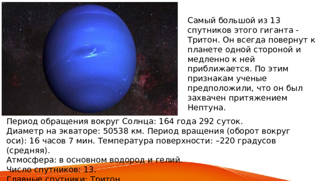 Самый большой из 13 спутников этого гиганта - Тритон. Он всегда повернут к планете одной стороной и медленно к ней приближается. По этим признакам ученые предположили, что он был захвачен притяжением Нептуна. Период обращения вокруг Солнца: 164 года 292 суток. Диаметр на экваторе: 50538 км. Период вращения (оборот вокруг оси): 16 часов 7 мин. Температура поверхности: –220 градусов (средняя). Атмосфера: в основном водород и гелий. Число спутников: 13. Главные спутники: Тритон. 