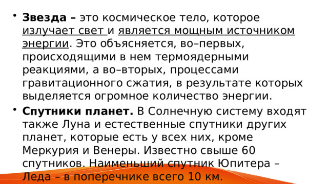 Звезда – это космическое тело, которое излучает свет и является мощным источником энергии . Это объясняется, во–первых, происходящими в нем термоядерными реакциями, а во–вторых, процессами гравитационного сжатия, в результате которых выделяется огромное количество энергии. Спутники планет. В Солнечную систему входят также Луна и естественные спутники других планет, которые есть у всех них, кроме Меркурия и Венеры. Известно свыше 60 спутников. Наименьший спутник Юпитера – Леда – в поперечнике всего 10 км. 