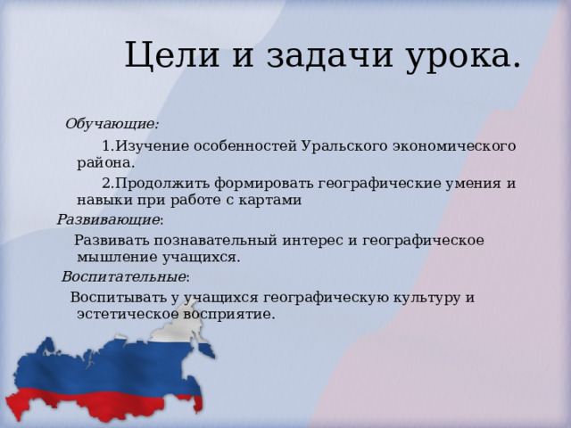  Цели и задачи урока.   Обучающие:           1.Изучение особенностей Уральского экономического района.           2.Продолжить формировать географические умения и навыки при работе с картами Развивающие :      Развивать познавательный интерес и географическое мышление учащихся.   Воспитательные :  Воспитывать у учащихся географическую культуру и эстетическое восприятие. 