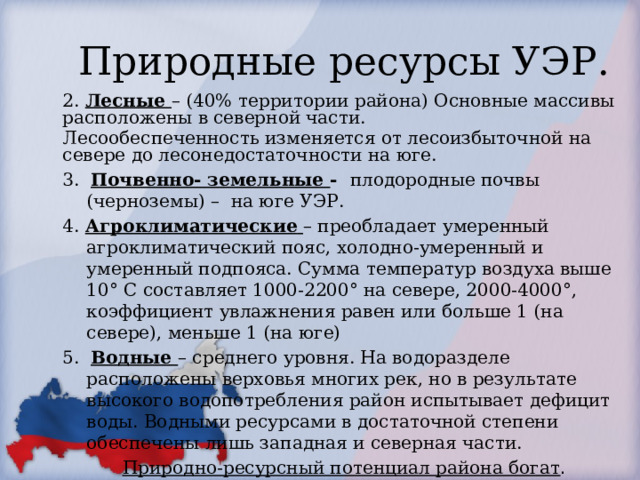 Природные ресурсы УЭР. 2. Лесные – (40% территории района) Основные массивы расположены в северной части. Лесообеспеченность изменяется от лесоизбыточной на севере до лесонедостаточности на юге. 3. Почвенно- земельные - плодородные почвы (черноземы) – на юге УЭР. 4. Агроклиматические  – преобладает умеренный агроклиматический пояс, холодно-умеренный и умеренный подпояса. Сумма температур воздуха выше 10° С составляет 1000-2200° на севере, 2000-4000°, коэффициент увлажнения равен или больше 1 (на севере), меньше 1 (на юге) 5. Водные – среднего уровня. На водоразделе расположены верховья многих рек, но в результате высокого водопотребления район испытывает дефицит воды. Водными ресурсами в достаточной степени обеспечены лишь западная и северная части. Природно-ресурсный потенциал района богат . 