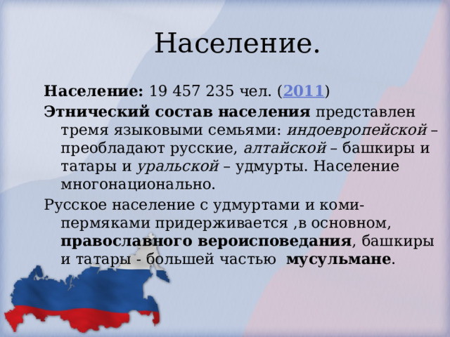 Население. Население: 19 457 235 чел. ( 2011 ) Этнический состав населения представлен тремя языковыми семьями: индоевропейской – преобладают русские, алтайской – башкиры и татары и уральской – удмурты. Население многонационально. Русское население с удмуртами и коми-пермяками придерживается ,в основном, православного вероисповедания , башкиры и татары - большей частью мусульмане . 