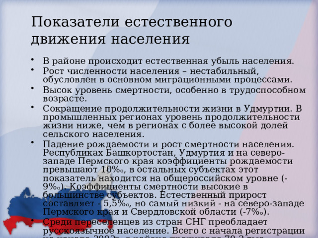 Показатели естественного движения населения В районе происходит естественная убыль населения. Рост численности населения – нестабильный, обусловлен в основном миграционными процессами. Высок уровень смертности, особенно в трудоспособном возрасте. Сокращение продолжительности жизни в Удмуртии. В промышленных регионах уровень продолжительности жизни ниже, чем в регионах с более высокой долей сельского населения. Падение рождаемости и рост смертности населения. Республиках Башкортостан, Удмуртия и на северо-западе Пермского края коэффициенты рождаемости превышают 10%ₒ, в остальных субъектах этот показатель находится на общероссийском уровне (- 9%ₒ). Коэффициенты смертности высокие в большинстве субъектов. Естественный прирост составляет - 5,5%ₒ, но самый низкий - на северо-западе Пермского края и Свердловской области (-7%ₒ). Среди переселенцев из стран СНГ преобладает русскоязычное население. Всего с начала регистрации на начало 2002г. в районе проживало 70,2 тыс. вынужденных переселенцев. 