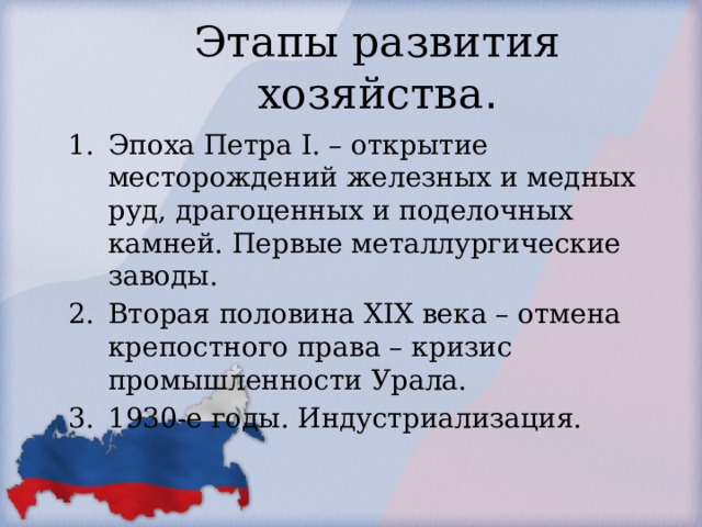 Этапы развития хозяйства . Эпоха Петра I. – открытие месторождений железных и медных руд, драгоценных и поделочных камней. Первые металлургические заводы. Вторая половина XIX века – отмена крепостного права – кризис промышленности Урала. 1930-е годы. Индустриализация. 
