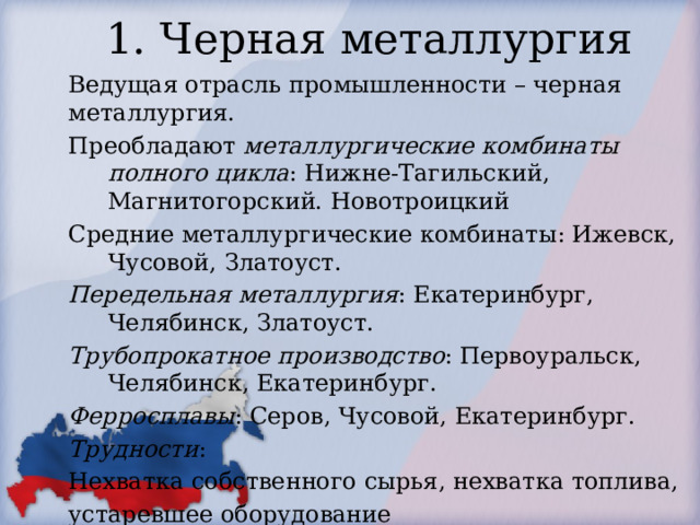 1. Черная металлургия Ведущая отрасль промышленности – черная металлургия. Преобладают металлургические комбинаты полного цикла : Нижне-Тагильский, Магнитогорский. Новотроицкий Средние металлургические комбинаты: Ижевск, Чусовой, Златоуст. Передельная металлургия : Екатеринбург, Челябинск, Златоуст. Трубопрокатное производство : Первоуральск, Челябинск, Екатеринбург. Ферросплавы : Серов, Чусовой, Екатеринбург. Трудности : Нехватка собственного сырья, нехватка топлива, устаревшее оборудование 