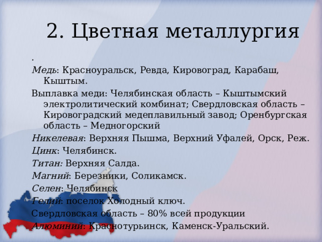 2. Цветная металлургия . Медь : Красноуральск, Ревда, Кировоград, Карабаш, Кыштым. Выплавка меди: Челябинская область – Кыштымский электролитический комбинат; Свердловская область – Кировоградский медеплавильный завод; Оренбургская область – Медногорский Никелевая : Верхняя Пышма, Верхний Уфалей, Орск, Реж. Цинк : Челябинск. Титан: Верхняя Салда. Магний : Березники, Соликамск. Селен : Челябинск Гелий : поселок Холодный ключ. Свердловская область – 80% всей продукции Алюминий : Краснотурьинск, Каменск-Уральский. 