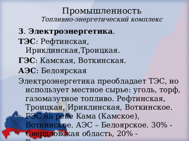 Промышленность  Топливно-энергетический комплекс 3 . Электроэнергетика . ТЭС : Рефтинская, Ириклинская,Троицкая. ГЭС : Камская, Воткинская. АЭС : Белоярская Электроэнергетика преобладает ТЭС, но использует местное сырье: уголь, торф, газомазутное топливо. Рефтинская, Троицкая, Ириклинская, Воткинское. ГЭС на реке Кама (Камское), Воткинское. АЭС – Белоярское. 30% - Свердловская область, 20% - Башкортостан 