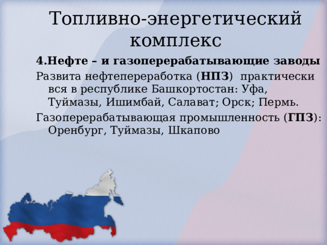Топливно-энергетический комплекс 4.Нефте – и газоперерабатывающие заводы Развита нефтепереработка ( НПЗ ) практически вся в республике Башкортостан: Уфа, Туймазы, Ишимбай, Салават; Орск; Пермь. Газоперерабатывающая промышленность ( ГПЗ ): Оренбург, Туймазы, Шкапово  