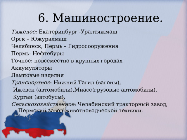 6. Машиностроение. Тяжелое: Екатеринбург -Уралтяжмаш Орск – Южуралмаш Челябинск, Пермь – Гидросооружения Пермь- Нефтебуры Точное: повсеместно в крупных городах Аккумуляторы Ламповые изделия Транспортное : Нижний Тагил (вагоны),  Ижевск (автомобили),Миасс(грузовые автомобили),  Курган (автобусы). Сельскохозяйственное: Челябинский тракторный завод, Пермский завод животноводческой техники. 