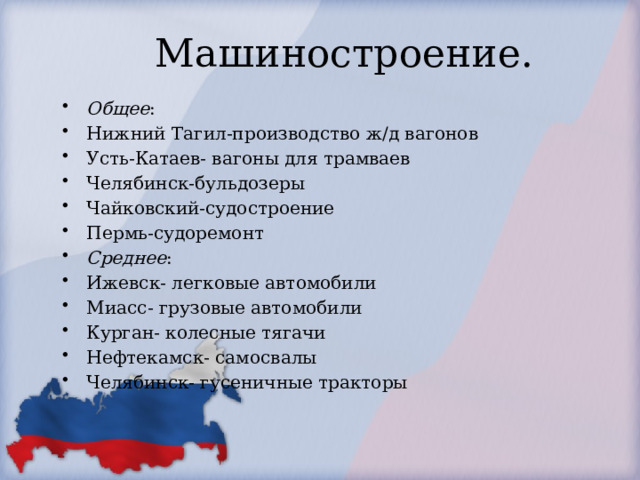 Машиностроение. Общее : Нижний Тагил-производство ж/д вагонов Усть-Катаев- вагоны для трамваев Челябинск-бульдозеры Чайковский-судостроение Пермь-судоремонт Среднее : Ижевск- легковые автомобили Миасс- грузовые автомобили Курган- колесные тягачи Нефтекамск- самосвалы Челябинск- гусеничные тракторы 