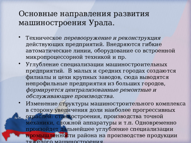 Основные направления развития машиностроения Урала. Техническое перевооружение и реконструкция действующих предприятий. Внедряются гибкие автоматические линии, оборудование со встроенной микропроцессорной техникой и пр. Углубление специализации машиностроительных предприятий. В малых и средних городах создаются филиалы и цехи крупных заводов, сюда выводятся непрофильные предприятия из больших городов, формируется централизованные ремонтные и обслуживающие производства. Изменение структуры машиностроительного комплекса в сторону увеличения доли наиболее прогрессивных отраслей: станкостроения, производства точной механики, сложной аппаратуры и т.п. Одновременно произойдет дальнейшее углубление специализации промышленности района на производстве продукции тяжелого машиностроения. 
