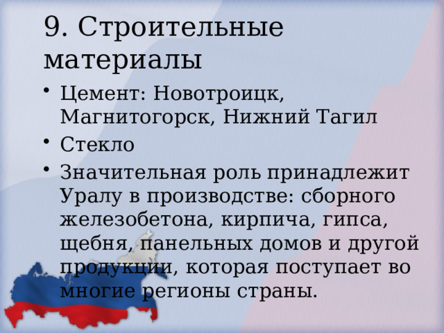 9. Строительные материалы Цемент: Новотроицк, Магнитогорск, Нижний Тагил Стекло Значительная роль принадлежит Уралу в производстве: сборного железобетона, кирпича, гипса, щебня, панельных домов и другой продукции, которая поступает во многие регионы страны. 