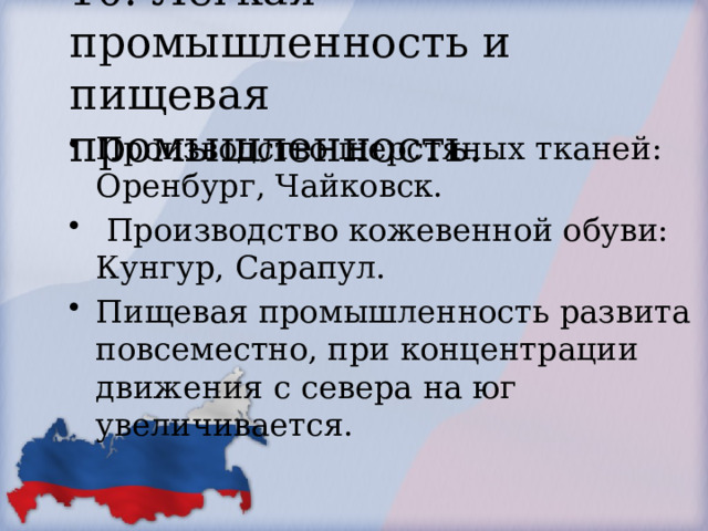 10. Легкая промышленность и пищевая промышленность. Производство шерстяных тканей: Оренбург, Чайковск.  Производство кожевенной обуви: Кунгур, Сарапул. Пищевая промышленность развита повсеместно, при концентрации движения с севера на юг увеличивается. 