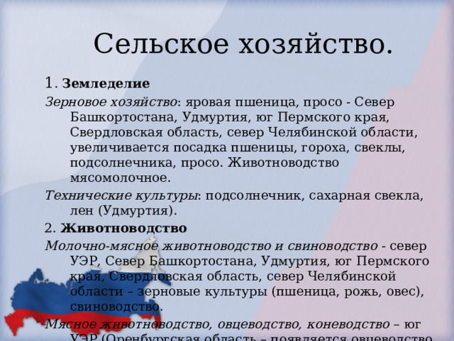 Сельское хозяйство. 1 . Земледелие Зерновое хозяйство : яровая пшеница, просо - Север Башкортостана, Удмуртия, юг Пермского края, Свердловская область, север Челябинской области, увеличивается посадка пшеницы, гороха, свеклы, подсолнечника, просо. Животноводство мясомолочное. Технические культуры : подсолнечник, сахарная свекла, лен (Удмуртия). 2. Животноводство Молочно-мясное животноводство и свиноводство - север УЭР, Север Башкортостана, Удмуртия, юг Пермского края, Свердловская область, север Челябинской области – зерновые культуры (пшеница, рожь, овес), свиноводство. Мясное животноводство, овцеводство, коневодство – юг УЭР (Оренбургская область – появляется овцеводство, разведение коз). Пчеловодство – Башкирия Козоводство – Оренбургская обл. 