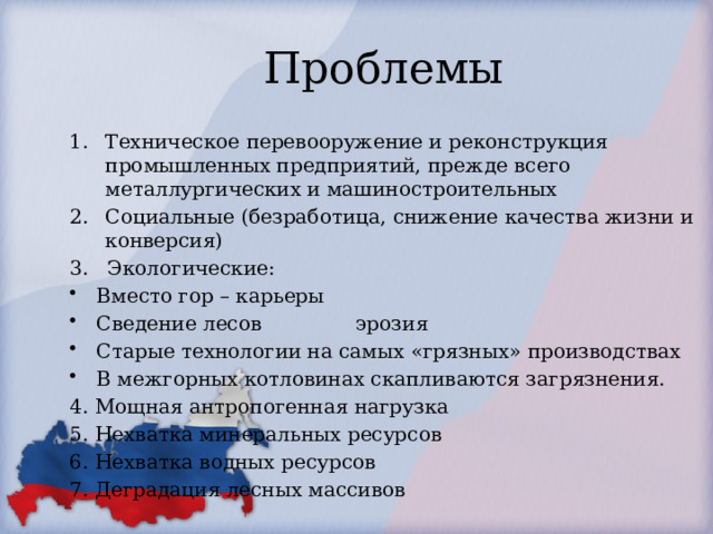 Проблемы Техническое перевооружение и реконструкция промышленных предприятий, прежде всего металлургических и машиностроительных Социальные (безработица, снижение качества жизни и конверсия) 3. Экологические: Вместо гор – карьеры Сведение лесов эрозия Старые технологии на самых «грязных» производствах В межгорных котловинах скапливаются загрязнения. 4. Мощная антропогенная нагрузка 5. Нехватка минеральных ресурсов 6. Нехватка водных ресурсов 7. Деградация лесных массивов 