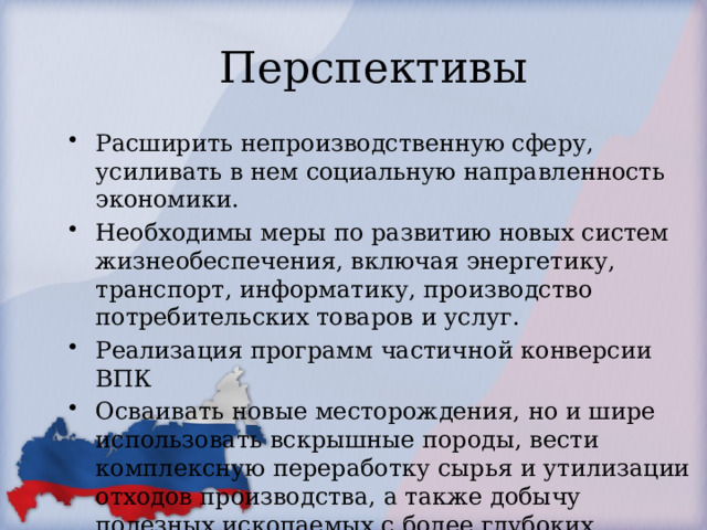 Перспективы  Расширить непроизводственную сферу, усиливать в нем социальную направленность экономики. Необходимы меры по развитию новых систем жизнеобеспечения, включая энергетику, транспорт, информатику, производство потребительских товаров и услуг. Реализация программ частичной конверсии ВПК Осваивать новые месторождения, но и шире использовать вскрышные породы, вести комплексную переработку сырья и утилизации отходов производства, а также добычу полезных ископаемых с более глубоких горизонтов. Создание альтернативных предприятий. 