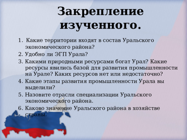 Закрепление изученного. 1.  Какие территории входят в состав Уральского экономического района? 2. Удобно ли ЭГП Урала? 3. Какими природными ресурсами богат Урал? Какие ресурсы явились базой для развития промышленности на Урале? Каких ресурсов нет или недостаточно? 4. Какие этапы развития промышленности Урала вы выделили? 5. Назовите отрасли специализации Уральского экономического района. 6. Каково значение Уральского района в хозяйстве страны. 