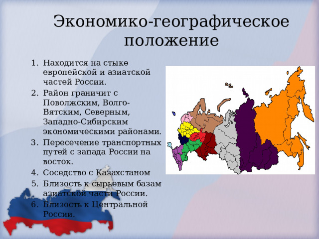 Экономико-географическое положение Находится на стыке европейской и азиатской частей России. Район граничит с Поволжским, Волго-Вятским, Северным, Западно-Сибирским экономическими районами. Пересечение транспортных путей с запада России на восток. Соседство с Казахстаном Близость к сырьевым базам азиатской части России. Близость к Центральной России. Вывод : УЭР обладает выгодным ЭГП 