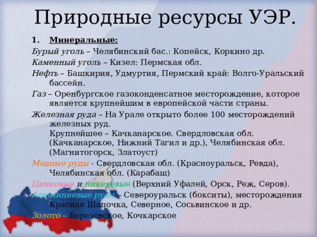 Природные ресурсы УЭР. Минеральные: Бурый уголь – Челябинский бас.: Копейск, Коркино др. Каменный уголь – Кизел: Пермская обл. Нефть – Башкирия, Удмуртия, Пермский край: Волго-Уральский бассейн. Газ – Оренбургское газоконденсатное месторождение, которое является крупнейшим в европейской части страны. Железная руда – На Урале открыто более 100 месторождений железных руд.  Крупнейшее – Качканарское. Свердловская обл. (Качканарское, Нижний Тагил и др.), Челябинская обл. (Магнитогорск, Златоуст) Медные руды - Свердловская обл. (Красноуральск, Ревда), Челябинская обл. (Карабаш) Цинковые и никелевые  (Верхний Уфалей, Орск, Реж, Серов). Алюминиевые руды – Североуральск (бокситы), месторождения Красная Шапочка, Северное, Сосьвинское и др. Золото – Березовское, Кочкарское 