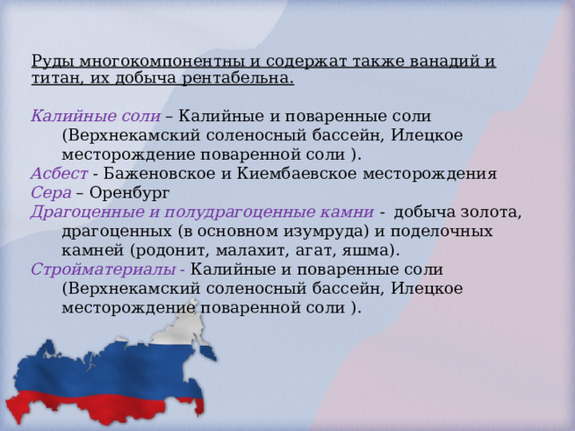 Руды многокомпонентны и содержат также ванадий и титан, их добыча рентабельна. Калийные соли – Калийные и поваренные соли (Верхнекамский соленосный бассейн, Илецкое месторождение поваренной соли ). Асбест - Баженовское и Киембаевское месторождения Сера – Оренбург Драгоценные и полудрагоценные камни - добыча золота, драгоценных (в основном изумруда) и поделочных камней (родонит, малахит, агат, яшма). Стройматериалы - Калийные и поваренные соли (Верхнекамский соленосный бассейн, Илецкое месторождение поваренной соли ). 