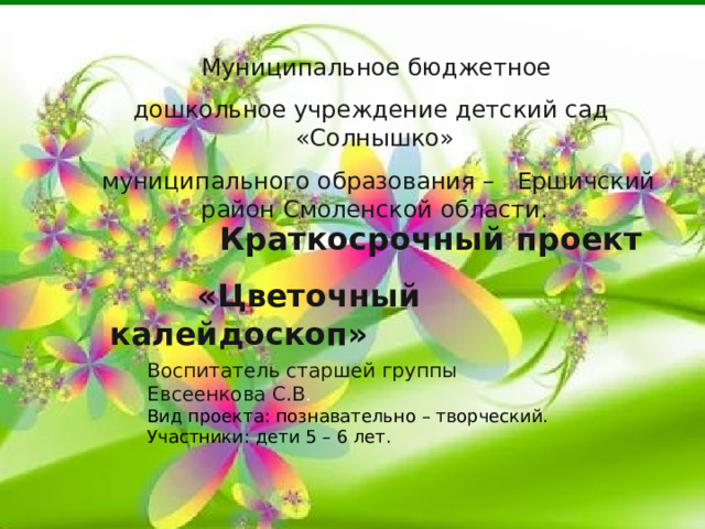  Муниципальное бюджетное дошкольное учреждение детский сад «Солнышко»  муниципального образования – Ершичский район Смоленской области.  Краткосрочный проект  «Цветочный калейдоскоп» Воспитатель старшей группы Евсеенкова С.В . Вид проекта: познавательно – творческий. Участники: дети 5 – 6 лет. 