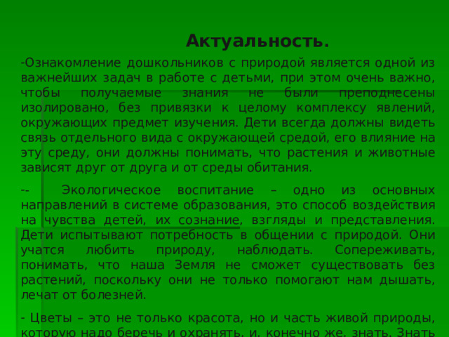  Актуальность .  Ознакомление дошкольников с природой является одной из важнейших задач в работе с детьми, при этом очень важно, чтобы получаемые знания не были преподнесены изолировано, без привязки к целому комплексу явлений, окружающих предмет изучения. Дети всегда должны видеть связь отдельного вида с окружающей средой, его влияние на эту среду, они должны понимать, что растения и животные зависят друг от друга и от среды обитания. - Экологическое воспитание – одно из основных направлений в системе образования, это способ воздействия на чувства детей, их сознание, взгляды и представления. Дети испытывают потребность в общении с природой. Они учатся любить природу, наблюдать. Сопереживать, понимать, что наша Земля не сможет существовать без растений, поскольку они не только помогают нам дышать, лечат от болезней.  Цветы – это не только красота, но и часть живой природы, которую надо беречь и охранять, и, конечно же, знать. Знать строение цветка, его внешний вид, особенности, целебные свойства. 