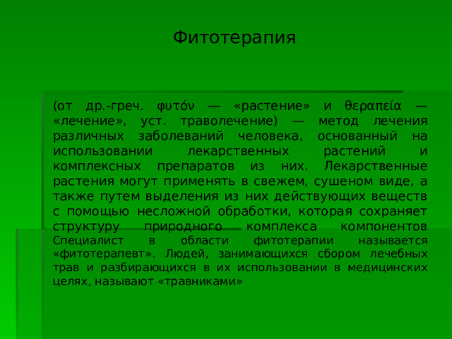  Фитотерапия (от др.-греч. φυτόν — «растение» и θεραπεία — «лечение», уст. траволечение) — метод лечения различных заболеваний человека, основанный на использовании лекарственных растений и комплексных препаратов из них. Лекарственные растения могут применять в свежем, сушеном виде, а также путем выделения из них действующих веществ с помощью несложной обработки, которая сохраняет структуру природного комплекса компонентов Специалист в области фитотерапии называется «фитотерапевт». Людей, занимающихся сбором лечебных трав и разбирающихся в их использовании в медицинских целях, называют «травниками» 
