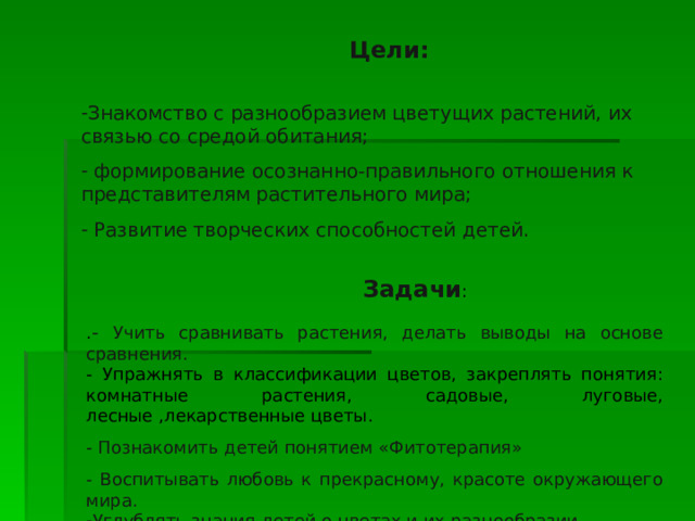  Цели: Знакомство с разнообразием цветущих растений, их связью со средой обитания;  формирование осознанно-правильного отношения к представителям растительного мира;  Развитие творческих способностей детей.  Задачи : . - Учить сравнивать растения, делать выводы на основе сравнения. - Упражнять в классификации цветов, закреплять понятия: комнатные растения, садовые, луговые, лесные ,лекарственные цветы. - Познакомить детей понятием «Фитотерапия» - Воспитывать любовь к прекрасному, красоте окружающего мира. Углублять знания детей о цветах и их разнообразии. 