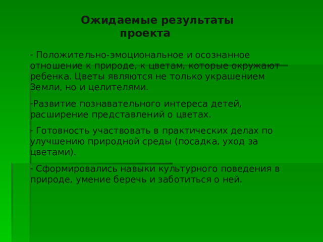  Ожидаемые результаты проекта  Положительно-эмоциональное и осознанное отношение к природе, к цветам, которые окружают ребенка. Цветы являются не только украшением Земли, но и целителями. Развитие познавательного интереса детей, расширение представлений о цветах.  Готовность участвовать в практических делах по улучшению природной среды (посадка, уход за цветами).  Сформировались навыки культурного поведения в природе, умение беречь и заботиться о ней. 