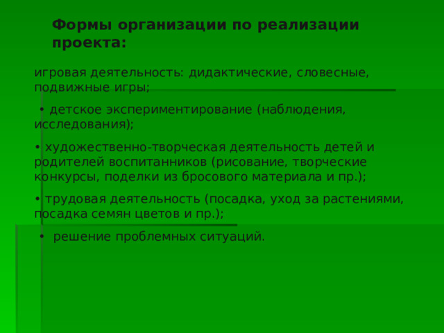 Формы организации по реализации проекта: игровая деятельность: дидактические, словесные, подвижные игры; • детское экспериментирование (наблюдения, исследования); • художественно-творческая деятельность детей и родителей воспитанников (рисование, творческие конкурсы, поделки из бросового материала и пр.); • трудовая деятельность (посадка, уход за растениями, посадка семян цветов и пр.); • решение проблемных ситуаций. 