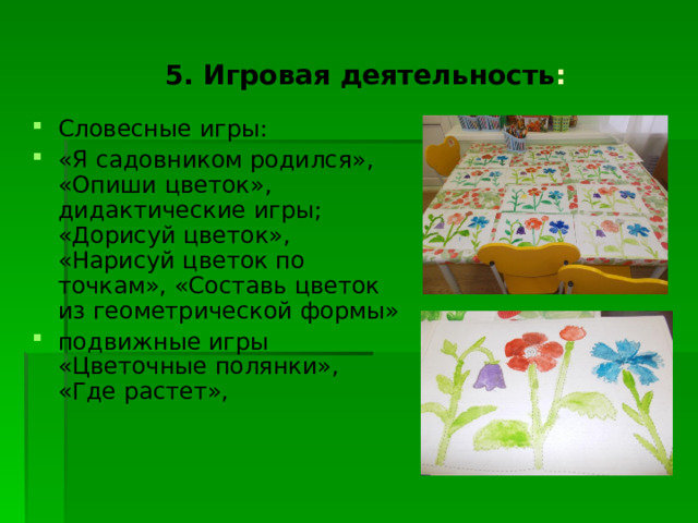  5. Игровая деятельность : Словесные игры: «Я садовником родился», «Опиши цветок», дидактические игры; «Дорисуй цветок», «Нарисуй цветок по точкам», «Составь цветок из геометрической формы» подвижные игры «Цветочные полянки», «Где растет», 