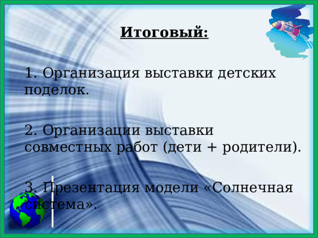 Итоговый: 1. Организация выставки детских поделок. 2. Организации выставки совместных работ (дети + родители). 3. Презентация модели «Солнечная система». 