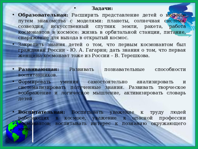 Задачи: Образовательная: Расширить представление детей о космосе путем знакомства с моделями: планеты, солнечная система, созвездия, искусственный спутник земли, ракета, работа космонавтов в космосе: жизнь в орбитальной станции, питание, снаряжение для выхода в открытый космос. Закрепить знания детей о том, что первым космонавтом был гражданин России - Ю. А. Гагарин; дать знания о том, что первая женщина-космонавт тоже из России – В. Терешкова.  Развивающая: Развивать познавательные способности воспитанников. Формировать умения самостоятельно анализировать и систематизировать полученные знания. Развивать творческое воображение и логическое мышление, активизировать словарь детей.  Воспитательная: Воспитывать уважение к труду людей работающих в космосе, уважение к опасной профессии космонавтов; воспитывать интерес к познанию окружающего мира.   