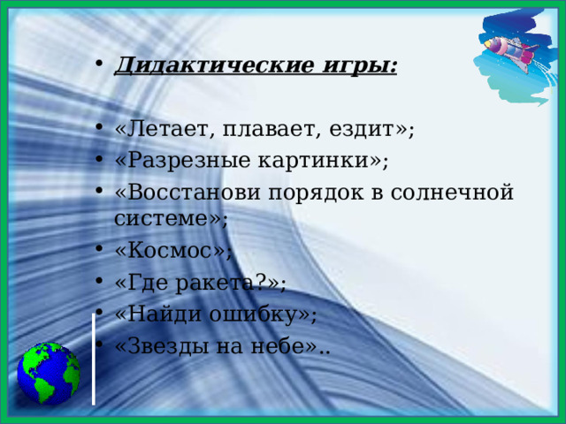 Дидактические игры:  «Летает, плавает, ездит»; «Разрезные картинки»; «Восстанови порядок в солнечной системе»; «Космос»; «Где ракета?»; «Найди ошибку»; «Звезды на небе»..  