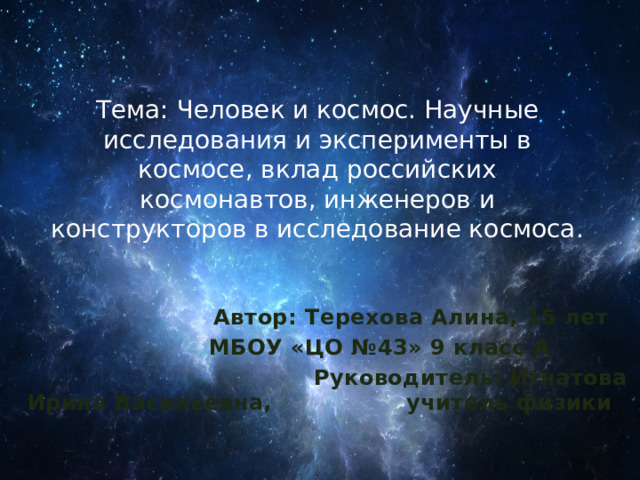Тема: Человек и космос. Научные исследования и эксперименты в космосе, вклад российских космонавтов, инженеров и конструкторов в исследование космоса.  Автор: Терехова Алина, 15 лет  МБОУ «ЦО №43» 9 класс А  Руководитель: Игнатова Ирина Васильевна, учитель физики 