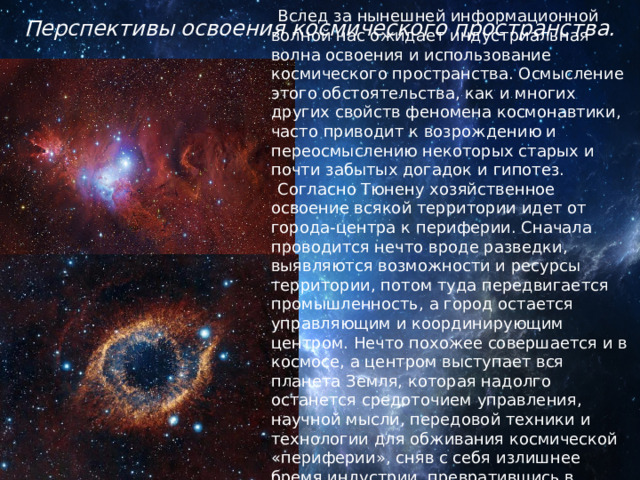 Перспективы освоения космического пространства.   Вслед за нынешней информационной волной нас ожидает индустриальная волна освоения и использование космического пространства. Осмысление этого обстоятельства, как и многих других свойств феномена космонавтики, часто приводит к возрождению и переосмыслению некоторых старых и почти забытых догадок и гипотез. Согласно Тюнену хозяйственное освоение всякой территории идет от города-центра к периферии. Сначала проводится нечто вроде разведки, выявляются возможности и ресурсы территории, потом туда передвигается промышленность, а город остается управляющим и координирующим центром. Нечто похожее совершается и в космосе, а центром выступает вся планета Земля, которая надолго останется средоточием управления, научной мысли, передовой техники и технологии для обживания космической «периферии», сняв с себя излишнее бремя индустрии, превратившись в экологически комфортное жилище человека. 