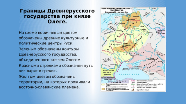 Границы Древнерусского государства при князе Олеге. На схеме коричневым цветом обозначены древние культурные и политические центры Руси. Зеленым обозначены контуры Древнерусского государства, объединенного князем Олегом. Красными стрелками обозначен путь «из варяг в греки». Желтым цветом обозначены территории, на которых проживали восточно-славянские племена. 