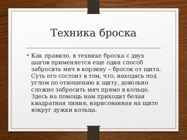 Техника броска Как правило, в технике броска с двух шагов применяется еще один способ забросить мяч в корзину – бросок от щита. Суть его состоит в том, что, находясь под углом по отношению к щиту, довольно сложно забросить мяч прямо в кольцо. Здесь на помощь нам приходит белая квадратная линия, нарисованная на щите вокруг дужки кольца. 