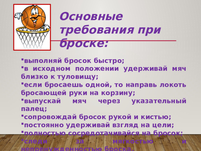 Основные требования при броске: выполняй бросок быстро; в исходном положении удерживай мяч близко к туловищу; если бросаешь одной, то направь локоть бросающей руки на корзину; выпускай мяч через указательный палец; сопровождай бросок рукой и кистью; постоянно удерживай взгляд на цели; полностью сосредотачивайся на бросок; следи за мягкостью и непренужденностью броска. 