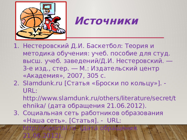 Источники Нестеровский Д.И. Баскетбол: Теория и методика обучения: учеб. пособие для студ. высш. учеб. заведений/Д.И. Нестеровский. ― 3-е изд., стер. ― М.: Издательский центр «Академия», 2007, 305 c. Slamdunk.ru [Статья «Броски по кольцу»]. - URL: http://www.slamdunk.ru/others/literature/secret/tehnika/ (дата обращения 21.06.2012). Cоциальная сеть работников образования «Наша сеть». [Статья]. - URL: http://nsportal.ru (дата обращения 21.06.2012). Физкульт-ура! [Схема]. - URL: http://www.fizkult-ura.com/basketball (дата обращения 21.06.2012). 