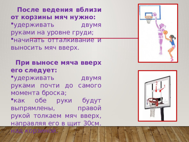  После ведения вблизи от корзины мяч нужно: удерживать двумя руками на уровне груди; начинать отталкивание и выносить мяч вверх.  При выносе мяча вверх его следует: удерживать двумя руками почти до самого момента броска; как обе руки будут выпрямлены, правой рукой толкаем мяч вверх, направляя его в щит 30см. над корзиной. 
