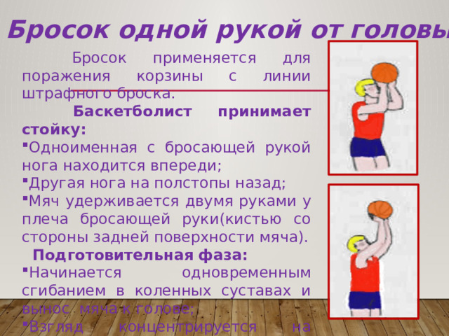 Бросок одной рукой от головы  Бросок применяется для поражения корзины с линии штрафного броска.  Баскетболист принимает стойку: Одноименная с бросающей рукой нога находится впереди; Другая нога на полстопы назад; Мяч удерживается двумя руками у плеча бросающей руки(кистью со стороны задней поверхности мяча).  Подготовительная фаза: Начинается одновременным сгибанием в коленных суставах и вынос мяча к голове; Взгляд концентрируется на верхней, ближней к игроку точке дуги кольца. 