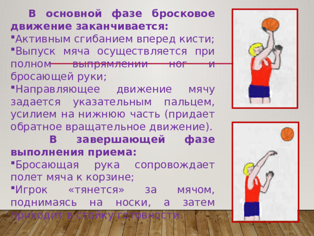  В основной фазе бросковое движение заканчивается: Активным сгибанием вперед кисти; Выпуск мяча осуществляется при полном выпрямлении ног и бросающей руки; Направляющее движение мячу задается указательным пальцем, усилием на нижнюю часть (придает обратное вращательное движение).  В завершающей фазе выполнения приема: Бросающая рука сопровождает полет мяча к корзине; Игрок «тянется» за мячом, поднимаясь на носки, а затем приходит в стойку готовности. 