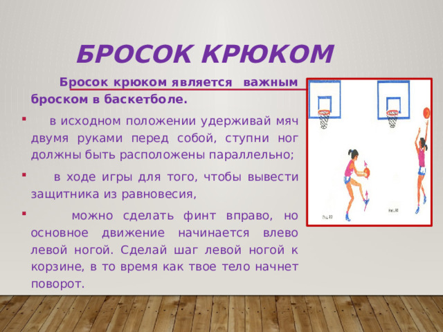 Бросок крюком  Бросок крюком является важным броском в баскетболе.  в исходном положении удерживай мяч двумя руками перед собой, ступни ног должны быть расположены параллельно;  в ходе игры для того, чтобы вывести защитника из равновесия,  можно сделать финт вправо, но основное движение начинается влево левой ногой. Сделай шаг левой ногой к корзине, в то время как твое тело начнет поворот. 